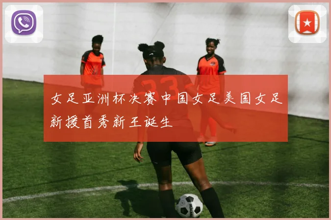 女足亚洲杯决赛中国女足美国女足新援首秀新王诞生