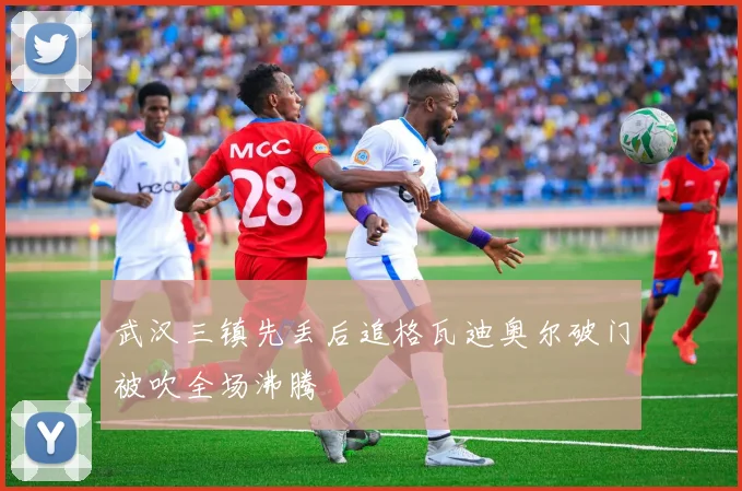 武汉三镇先丢后追格瓦迪奥尔破门被吹全场沸腾