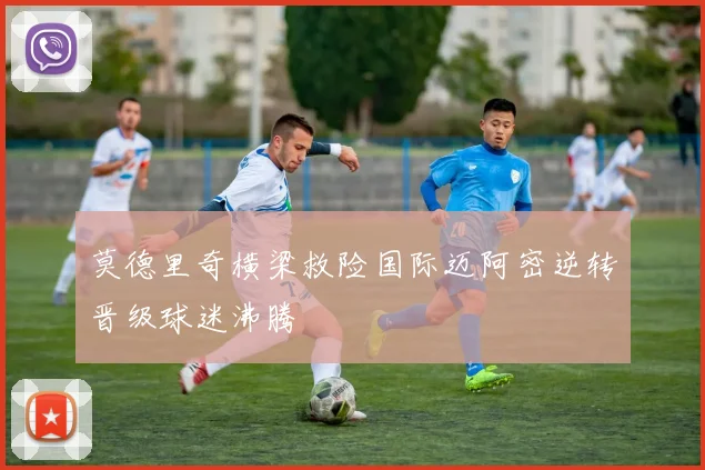 莫德里奇横梁救险国际迈阿密逆转晋级球迷沸腾