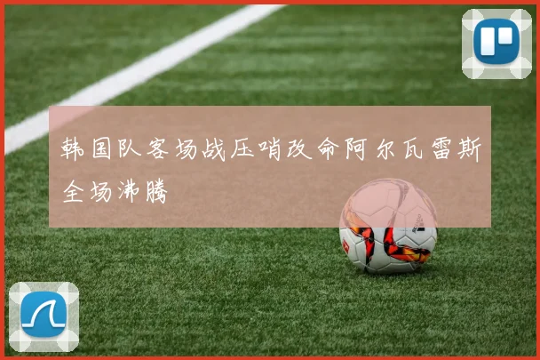 韩国队客场战压哨改命阿尔瓦雷斯全场沸腾
