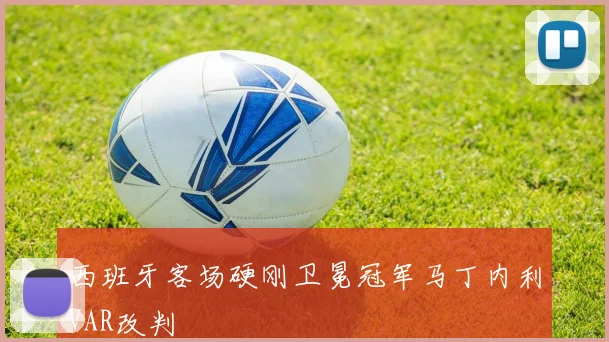 西班牙客场硬刚卫冕冠军马丁内利VAR改判