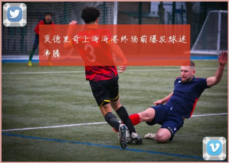莫德里奇上海海港终场前爆发球迷沸腾