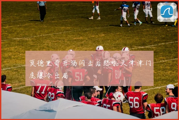 莫德里奇开场闪击后怒吼天津津门虎爆冷出局