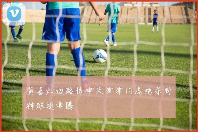 黄喜灿边路传中天津津门虎绝杀封神球迷沸腾
