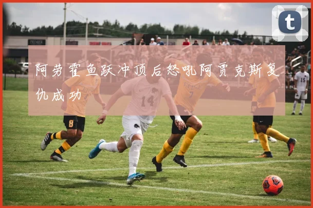 阿劳霍鱼跃冲顶后怒吼阿贾克斯复仇成功