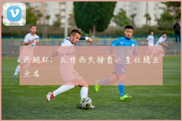 【乐动体育下注平台入口】西超杯：瓦伦西失榜首，皇社稳坐头名