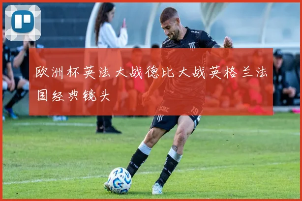 欧洲杯英法大战德比大战英格兰法国经典镜头