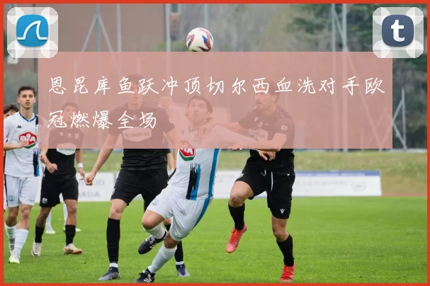 【乐动体育下注平台入口】恩昆库鱼跃冲顶切尔西血洗对手欧冠燃爆全场