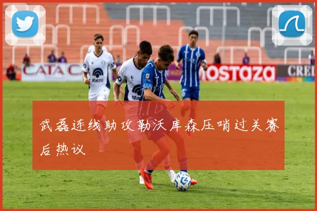 武磊连线助攻勒沃库森压哨过关赛后热议