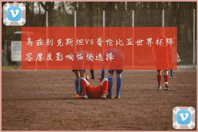 乌兹别克斯坦vs哥伦比亚世界杯阵容厚度影响临场选择