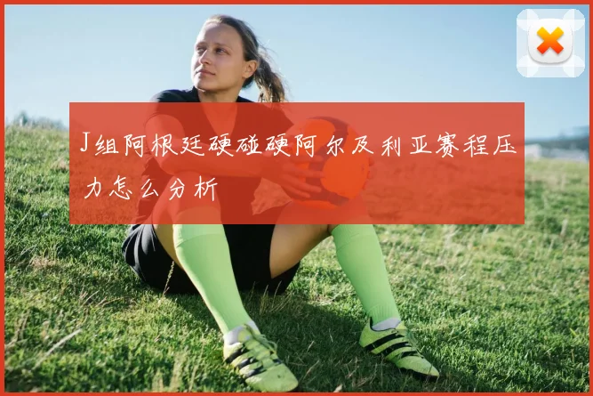 J组阿根廷硬碰硬阿尔及利亚赛程压力怎么分析