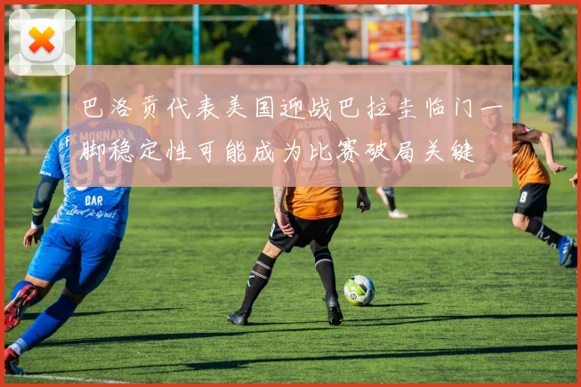 巴洛贡代表美国迎战巴拉圭临门一脚稳定性可能成为比赛破局关键