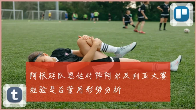 阿根廷队恩佐对阵阿尔及利亚大赛经验是否管用形势分析