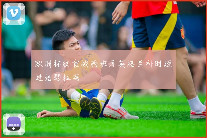 欧洲杯收官战西班牙英格兰补时连进话题拉满