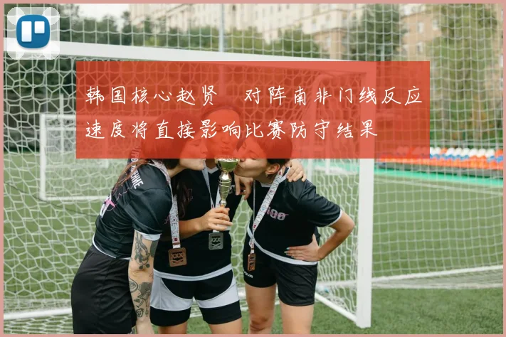 韩国核心赵贤祐对阵南非门线反应速度将直接影响比赛防守结果
