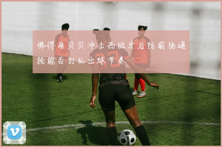 佛得角贝贝冲击西班牙后防前场逼抢能否打乱出球节奏