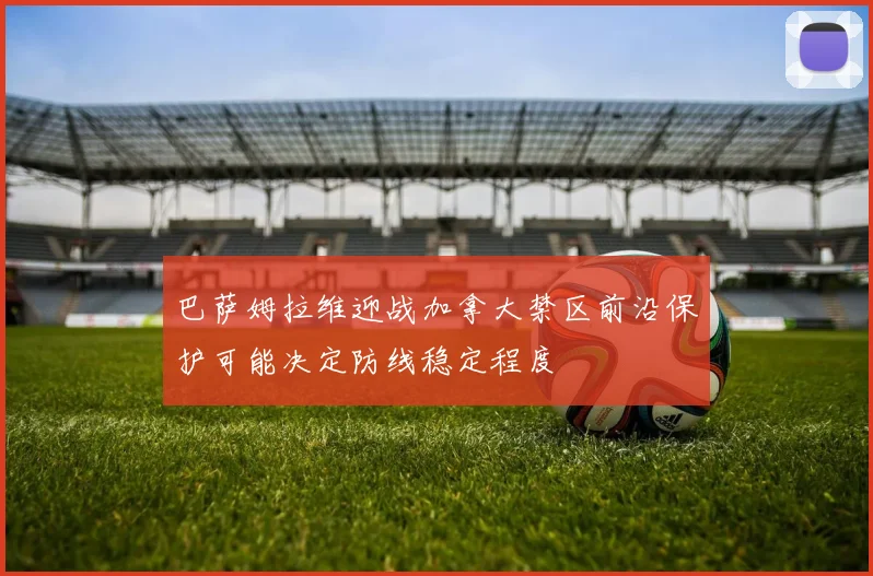 巴萨姆拉维迎战加拿大禁区前沿保护可能决定防线稳定程度