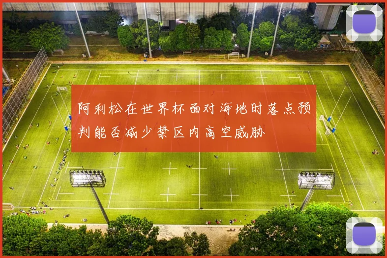 阿利松在世界杯面对海地时落点预判能否减少禁区内高空威胁