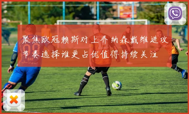 聚焦欧冠赖斯对上乔纳森戴维进攻节奏选择谁更占优值得持续关注