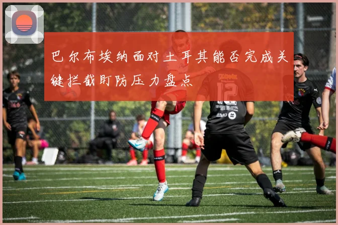 巴尔布埃纳面对土耳其能否完成关键拦截盯防压力盘点