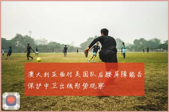 澳大利亚面对美国队后腰屏障能否保护中卫出线形势观察