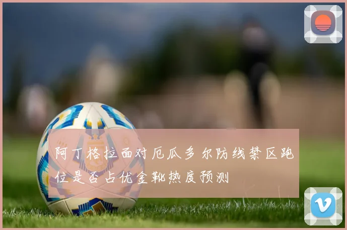 阿丁格拉面对厄瓜多尔防线禁区跑位是否占优金靴热度预测