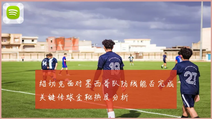 绍切克面对墨西哥队防线能否完成关键传球金靴热度分析