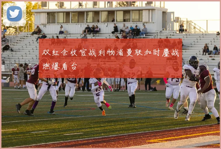 双红会收官战利物浦曼联加时鏖战燃爆看台