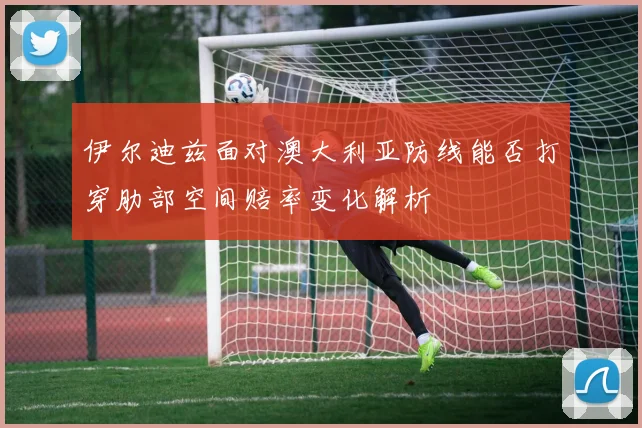 伊尔迪兹面对澳大利亚防线能否打穿肋部空间赔率变化解析