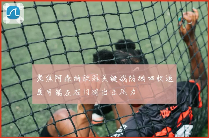 聚焦阿森纳欧冠关键战防线回收速度可能左右门将出击压力