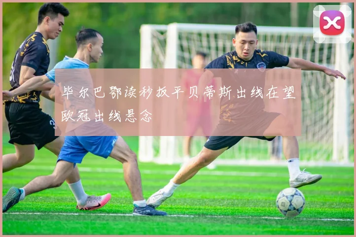 毕尔巴鄂读秒扳平贝蒂斯出线在望欧冠出线悬念