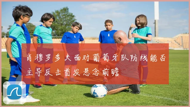 肖穆罗多夫面对葡萄牙队防线能否主导反击首发悬念前瞻