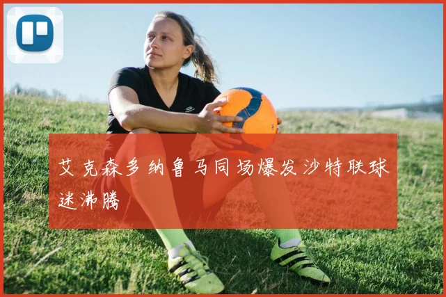 艾克森多纳鲁马同场爆发沙特联球迷沸腾