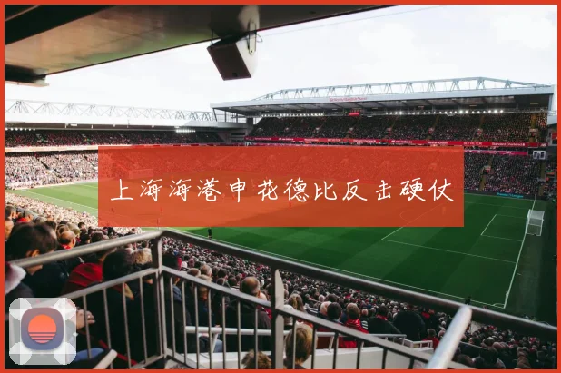 上海海港申花德比反击硬仗