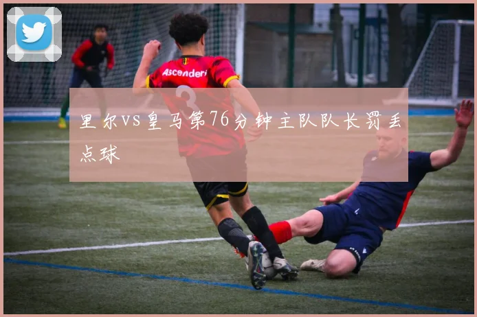 里尔vs皇马第76分钟主队队长罚丢点球