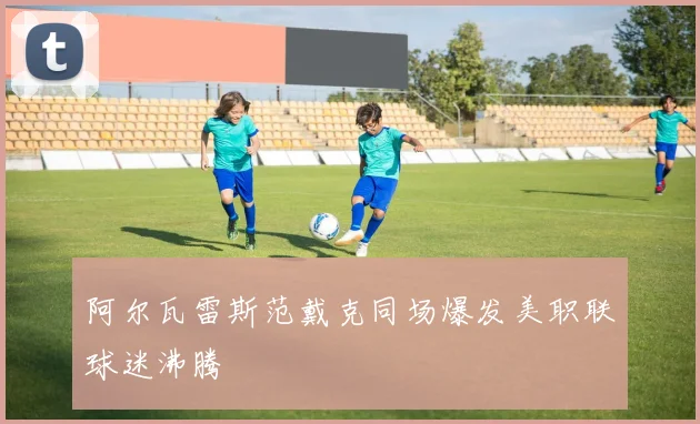 阿尔瓦雷斯范戴克同场爆发美职联球迷沸腾