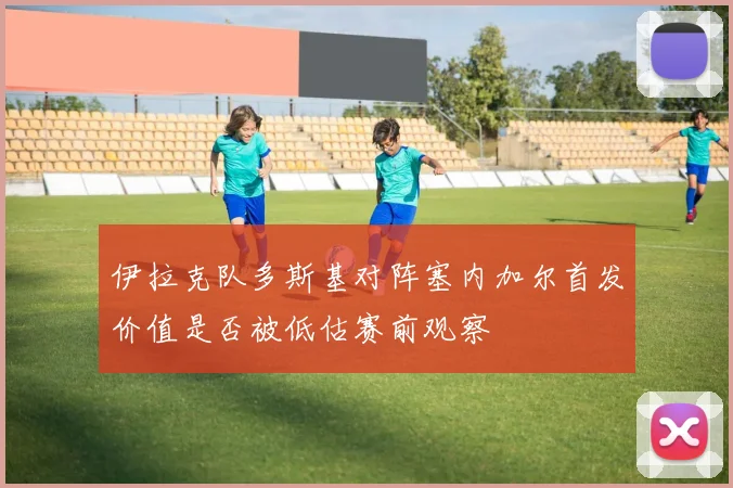 伊拉克队多斯基对阵塞内加尔首发价值是否被低估赛前观察