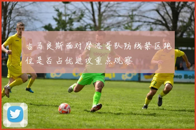 吉马良斯面对摩洛哥队防线禁区跑位是否占优进攻重点观察