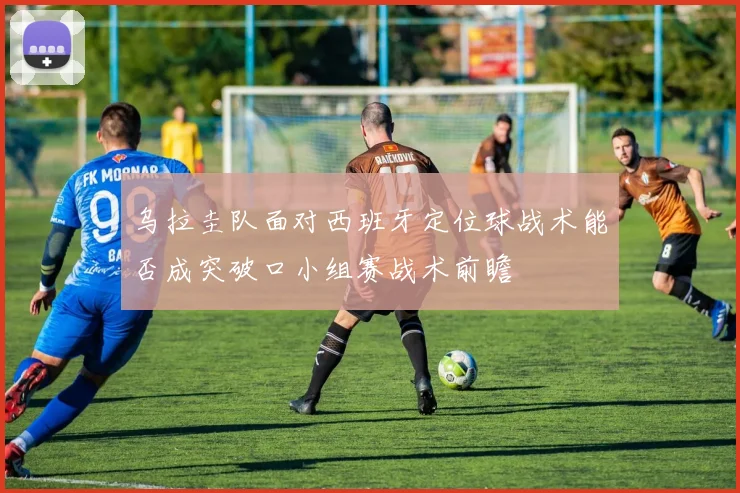 乌拉圭队面对西班牙定位球战术能否成突破口小组赛战术前瞻