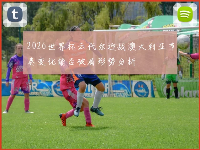 2026世界杯云代尔迎战澳大利亚节奏变化能否破局形势分析