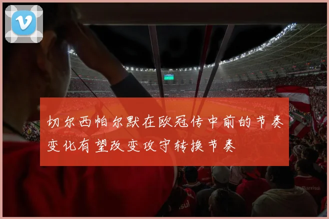 切尔西帕尔默在欧冠传中前的节奏变化有望改变攻守转换节奏