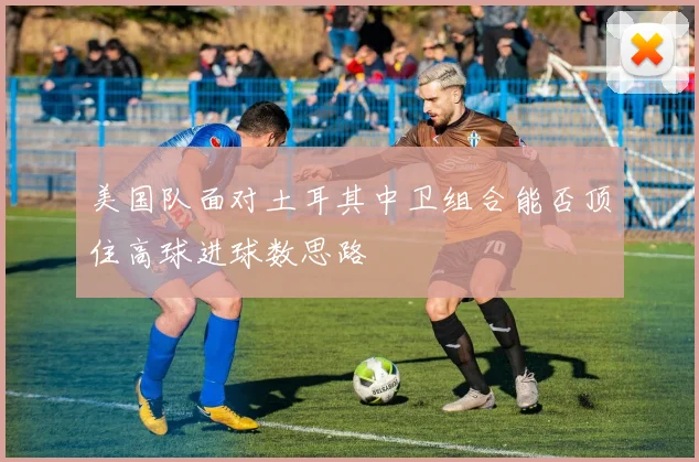 美国队面对土耳其中卫组合能否顶住高球进球数思路
