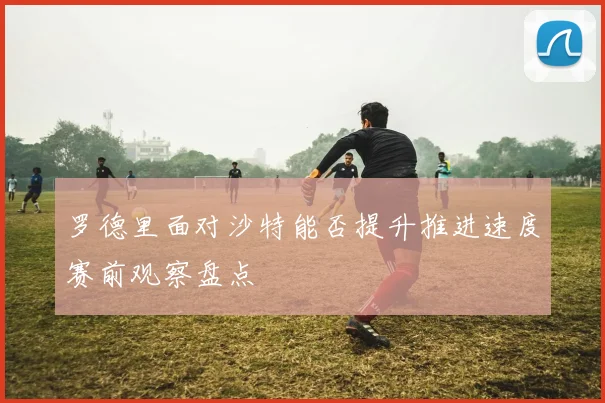 罗德里面对沙特能否提升推进速度赛前观察盘点