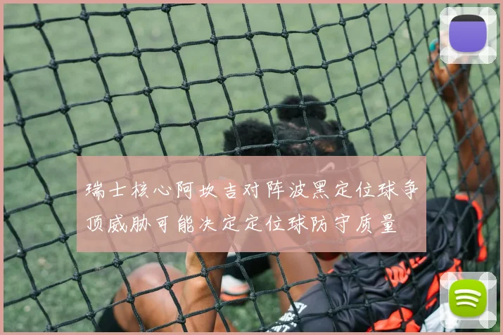 瑞士核心阿坎吉对阵波黑定位球争顶威胁可能决定定位球防守质量