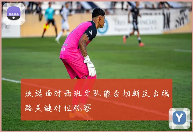 坎诺面对西班牙队能否切断反击线路关键对位观察