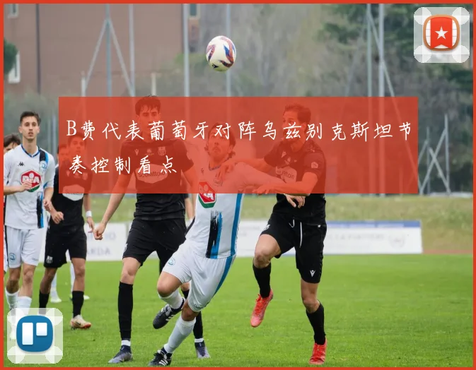 B费代表葡萄牙对阵乌兹别克斯坦节奏控制看点