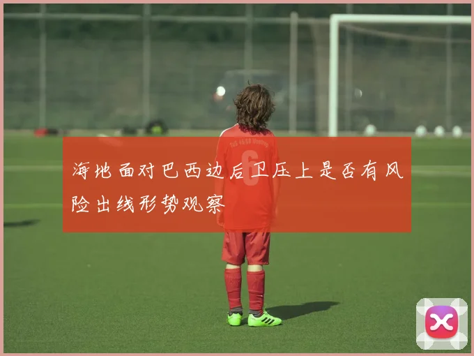 海地面对巴西边后卫压上是否有风险出线形势观察
