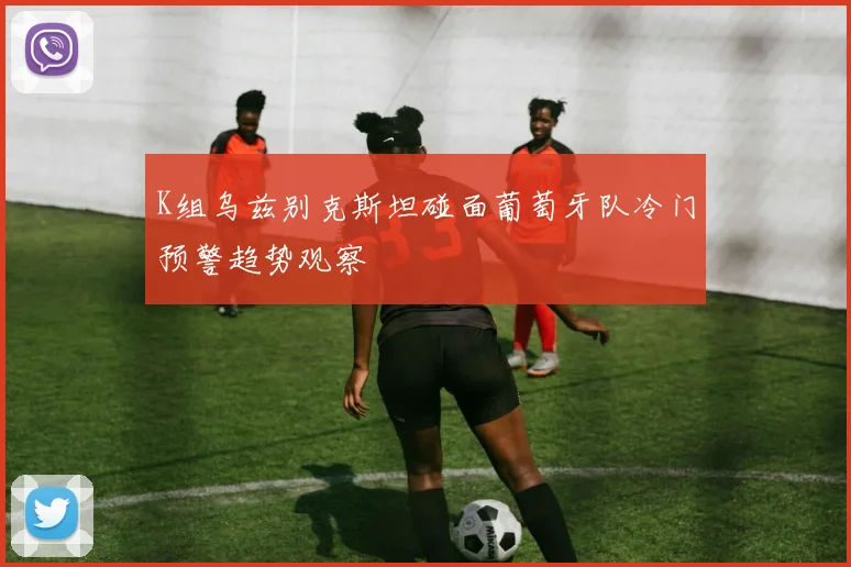 K组乌兹别克斯坦碰面葡萄牙队冷门预警趋势观察