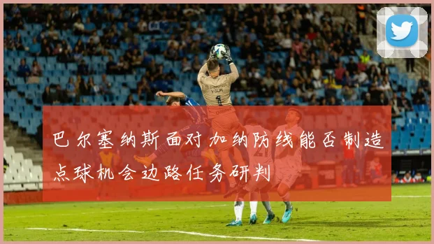 巴尔塞纳斯面对加纳防线能否制造点球机会边路任务研判