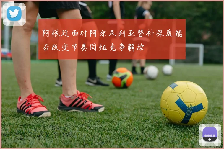 阿根廷面对阿尔及利亚替补深度能否改变节奏同组竞争解读